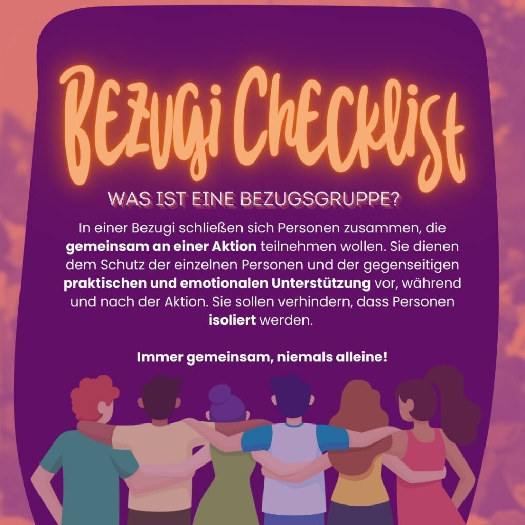 Bezugi Checkliste:
WAS IST EINE BEZUGSGRUPPE?
In einer Bezugi schließen sich Personen zusammen, die gemeinsam an einer Aktion teilnehmen wollen.
Sie dienen dem Schutz der einzelnen Personen und der gegenseitigen
praktischen und emotionalen Unterstützung vor, während und nach der Aktion. Sie sollen verhindern, dass Personen isoliert werden.
Immer gemeinsam, niemals alleine!