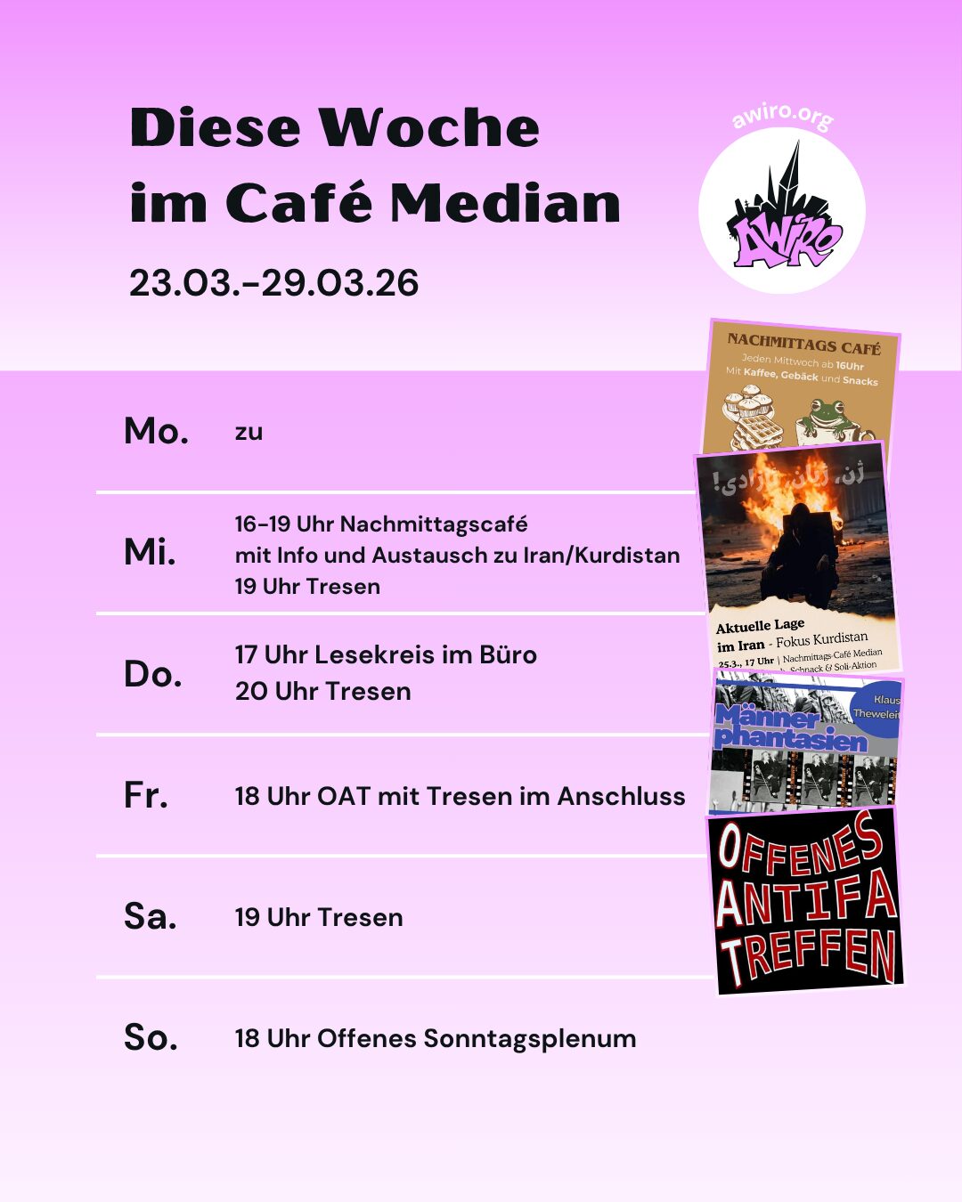 Die Übersicht der AWIRO-Woche 23.03-29.03.26: Montag: zu Mittwoch: 16-19 Uhr Nachmittagscafé mit Info, Plausch und Austausch zur aktuellen Situation im Iran mit Fokus auf Kurdistan. 19 Uhr Tresen Donnerstag: 17-19 Uhr Lesekreis Männerphantasien im Büro 20 Uhr Tresen Freitag: 18 Uhr Offenes Antifa Treffen (OAT) danach Tresen Samstag: 19 Uhr Tresen Sonntag: 18 Uhr Offenes Sonntagsplenum