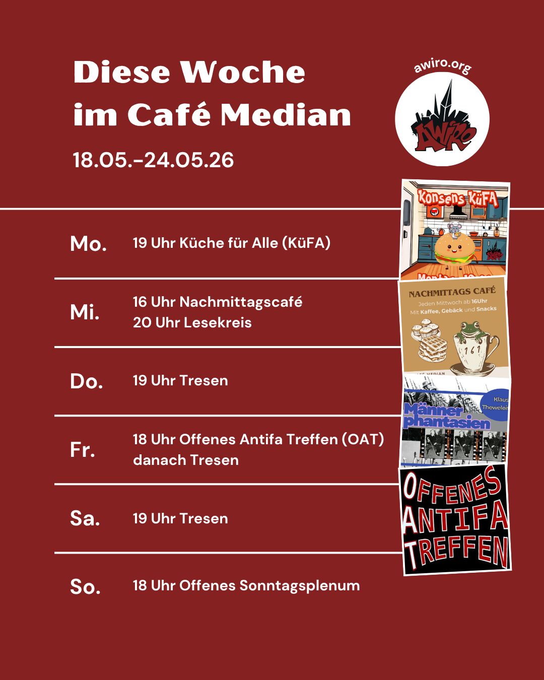 Die Übersicht der AWIRO-Woche 18.05-24.05.26: Montag: 19 Uhr Küche für Alle (KüFA) Mittwoch: 16-19 Uhr Nachmittagscafé 20 Uhr Lesekreis Männerphantasien Donnerstag: 19 Uhr Tresen Freitag: 18 Uhr Offenes Antifa Treffen (OAT) danach Tresen Samstag: 19 Uhr Tresen Sonntag: 18 Uhr Offenes Sonntagsplenum