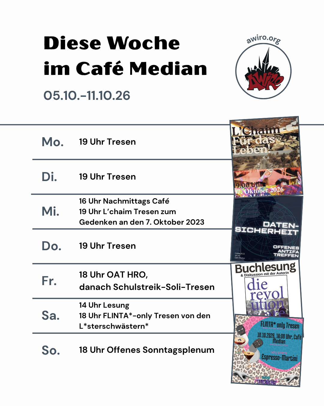 die aktuelle Übersicht der AWIRO-Woche 05.10.-11.10.26: Montag: 19 Uhr Tresen Dienstag: 19 Uhr After-Campustag-Tresen Mittwoch: 16 Uhr NaMiCa 19 Uhr L'Chaim Tresen zum Gedenken an den 7. Oktober 2023 Donnerstag: 19 Uhr Tresen Freitag: 18 Uhr Offenes Antifa Treffen zum Thema Daten-Sicherheit, danach Schulstreik Soli-Tresen Samstag: 14 Uhr Lesung & Diskussion 18 Uhr FLINTA*-only Tresen von und für L*sterschwästern* Sonntag: 18 Uhr Offenes Sonntagsplenum