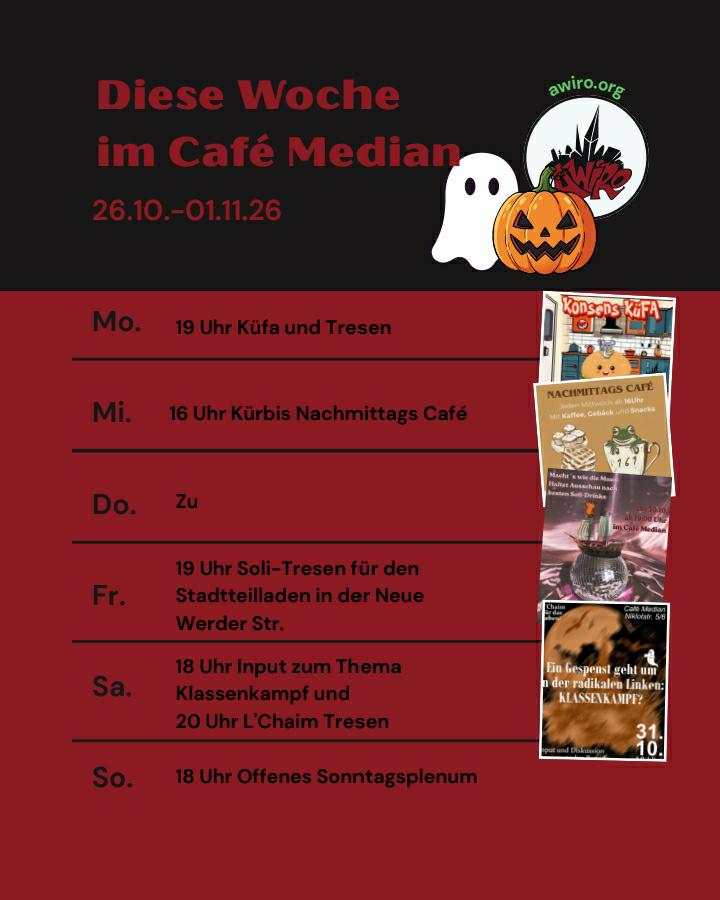 Hier die aktuelle Übersicht der AWIRO-Woche 26.10.-01.11.26: Montag: 19 Uhr Küche für Alle (KüFA) und Tresen Mittwoch: 16 Uhr Kurbis Nachmittags Cafe Donnerstag: zu Freitag: 19 Uhr Soli-Tresen für den Stadtteilladen in der Neue Werder Str. Samstag: 18 Uhr Input zum Thema Klassenkampf und 20 Uhr L'Chaim Tresen Sonntag: 18 Uhr Offenes Sonntagsplenum